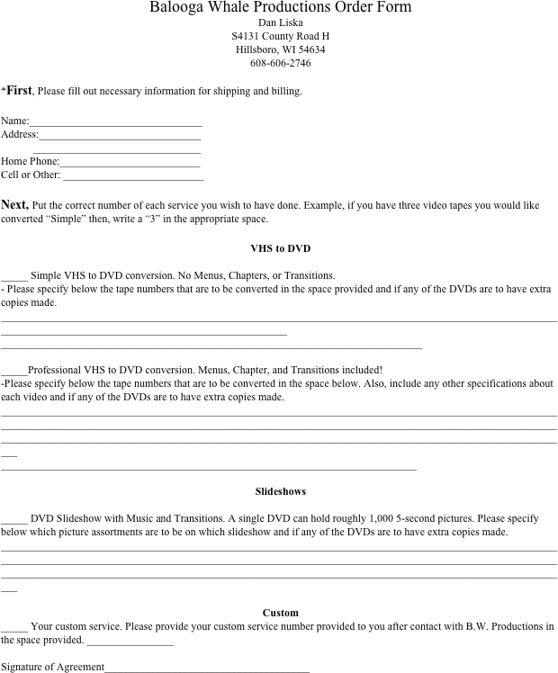 Balooga Whale Productions Order Form
Dan Liska
S4131 County Road H
Hillsboro, WI 54634
608-606-2746

*First, Please fill out necessary information for shipping and billing. 

Name:________________________________
Address:______________________________
	_______________________________
Home Phone:__________________________
Cell or Other: __________________________

Next, Put the correct number of each service you wish to have done. Example, if you have three video tapes you would like converted “Simple” then, write a “3” in the appropriate space.

VHS to DVD
	
_____ Simple VHS to DVD conversion. No Menus, Chapters, or Transitions. 
- Please specify below the tape numbers that are to be converted in the space provided and if any of the DVDs are to have extra copies made.
____________________________________________________________________________________________________________________________________________________________
______________________________________________________________________________

_____Professional VHS to DVD conversion. Menus, Chapter, and Transitions included!
-Please specify below the tape numbers that are to be converted in the space below. Also, include any other specifications about each video and if any of the DVDs are to have extra copies made.
________________________________________________________________________________________________________________________________________________________________________________________________________________________________________________________________________________________________________________________
_____________________________________________________________________________

Slideshows

_____ DVD Slideshow with Music and Transitions. A single DVD can hold roughly 1,000 5-second pictures. Please specify below which picture assortments are to be on which slideshow and if any of the DVDs are to have extra copies made.
________________________________________________________________________________________________________________________________________________________________________________________________________________________________________________________________________________________________________________________

Custom
_____ Your custom service. Please provide your custom service number provided to you after contact with B.W. Productions in the space provided. ________________

Signature of Agreement______________________________________

